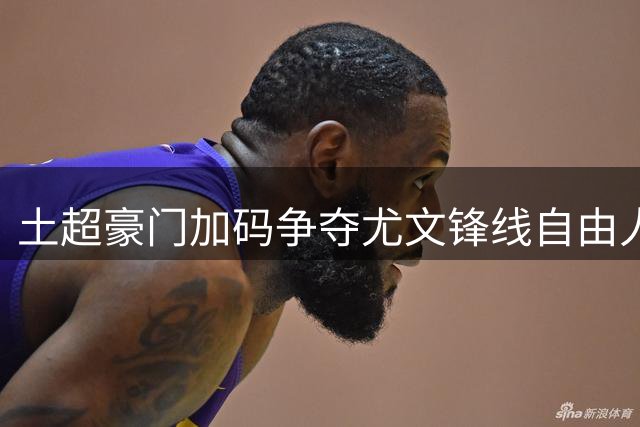 土超豪门加码争夺尤文锋线自由人 弗拉霍维奇转会悬念即将揭晓